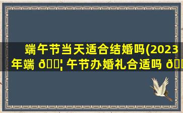 端午节当天适合结婚吗(2023年端 🐦 午节办婚礼合适吗 🍁 )